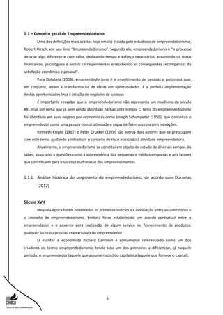 6
1.1 – Conceito geral de Empreendedorismo
Uma das definições mais aceitas hoje em dia é dada pelo estudioso de empreendedorismo,
Robert Hirsch, em seu livro “Empreendedorismo”. Segundo ele, empreendedorismo é “o processo
de criar algo diferente e com valor, dedicando tempo e esforço necessários, assumindo os riscos
financeiros, psicológicos e sociais correspondentes e recebendo as consequentes recompensas da
satisfação econômica e pessoal”.
Para Dolabela (2008), empreendedorismo é o envolvimento de pessoas e processos que,
em conjunto, levam à transformação de ideias em oportunidades. E a perfeita implementação
destas oportunidades leva à criação de negócios de sucesso.
É importante ressaltar que o empreendedorismo não representa um modismo do século
XXI, mas um tema que já vem sendo abordado há bastante tempo. O tema do empreendedorismo
foi abordado em suas origens por economistas como Joseph Schumpeter (1950), que conceitua o
empreendedor como uma pessoa com criatividade e capaz de fazer sucesso com inovações.
Kenneth Knight (1967) e Peter Drucker (1970) são outros dois autores que se preocupam
com este tema, ajudando a introduzir o conceito de risco associado à atividade empreendedora.
Atualmente, o empreendedorismo se constitui em objeto de estudo de diversos campos do
saber, associado a questões como a sobrevivência das pequenas e médias empresas e aos fatores
que contribuem para o sucesso ou fracasso dos empreendimentos.
1.1.1. Análise histórica do surgimento do empreendedorismo, de acordo com Dornelas
(2012)
Século XVII
Naquela época foram observados os primeiros indícios da associação entre assumir riscos e
o conceito de empreendedorismo. Embora fosse estabelecido um acordo contratual entre o
empreendedor e o governo para realização de algum serviço ou fornecimento de produtos,
qualquer lucro ou prejuízo era exclusivo do empreendedor.
O escritor e economista Richard Cantillon é comumente referenciado como um dos
criadores do termo empreendedorismo, tendo sido um dos primeiros a diferenciar, já naquele
período, o empreendedor (aquele que assume riscos) do capitalista (aquele que fornece o capital).
 