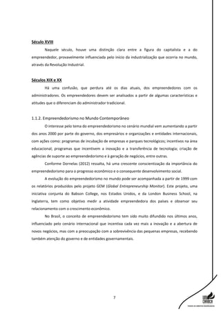 7
Século XVIII
Naquele século, houve uma distinção clara entre a figura do capitalista e a do
empreendedor, provavelmente influenciada pelo início da industrialização que ocorria no mundo,
através da Revolução Industrial.
Séculos XIX e XX
Há uma confusão, que perdura até os dias atuais, dos empreendedores com os
administradores. Os empreendedores devem ser analisados a partir de algumas características e
atitudes que o diferenciam do administrador tradicional.
1.1.2. Empreendedorismo no Mundo Contemporâneo
O interesse pelo tema do empreendedorismo no cenário mundial vem aumentando a partir
dos anos 2000 por parte do governo, dos empresários e organizações e entidades internacionais,
com ações como: programas de incubação de empresas e parques tecnológicos; incentivos na área
educacional; programas que incentivem a inovação e a transferência de tecnologia; criação de
agências de suporte ao empreendedorismo e à geração de negócios, entre outras.
Conforme Dornelas (2012) ressalta, há uma crescente conscientização da importância do
empreendedorismo para o progresso econômico e o consequente desenvolvimento social.
A evolução do empreendedorismo no mundo pode ser acompanhada a partir de 1999 com
os relatórios produzidos pelo projeto GEM (Global Entrepreneurship Monitor). Este projeto, uma
iniciativa conjunta do Babson College, nos Estados Unidos, e da London Business School, na
Inglaterra, tem como objetivo medir a atividade empreendedora dos países e observar seu
relacionamento com o crescimento econômico.
No Brasil, o conceito de empreendedorismo tem sido muito difundido nos últimos anos,
influenciado pelo cenário internacional que incentiva cada vez mais a inovação e a abertura de
novos negócios, mas com a preocupação com a sobrevivência das pequenas empresas, recebendo
também atenção do governo e de entidades governamentais.
 