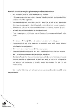 8
Principais barreiras para a propagação do empreendedorismo no Brasil
 Alto custo e dificuldade de acesso dos empresários ao capital.
 Políticas governamentais que impõem alta carga tributária, elevados encargos trabalhistas
e excesso burocrático-regulatório.
 Um sistema educacional insuficiente tanto para preparação de mão de obra quanto para
desenvolvimento do espírito e das habilidades do empreendedorismo entre os estudantes.
 A forte cultura de buscar um emprego na esfera pública e nas grandes empresas privadas.
 A falta de bons programas de apoio ao empreendedorismo.
 Pouca integração entre as iniciativas empreendedoras existentes e pouca divulgação sobre
o tema.
De acordo com Dolabela (2008), a natureza do empreendedorismo nos diz que:
 Empreendedorismo não é um tema novo ou modismo: existe desde sempre, desde a
primeira ação humana inovadora.
 Ele não é um fenômeno apenas econômico, mas sim, social.
 O empreendedor está em qualquer área. Não é somente a pessoa que abre uma empresa.
 Não é um fenômeno individual, não é um dom que poucos têm.
 O ambiente favorável ao desenvolvimento empreendedor (em comunidades ou empresas)
não pode prescindir de elevadas doses de democracia (e não de autocracia), cooperação (e
não somente de competição) e relações sociais estruturadas em rede (e não
hierarquizadas).
Não é possível determinar com certeza se uma pessoa vai ou não ser bem-sucedida como
empreendedora.
 