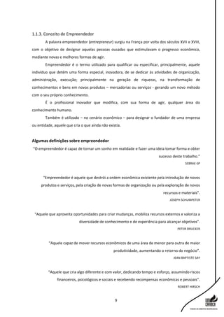 9
1.1.3. Conceito de Empreendedor
A palavra empreendedor (entrepreneur) surgiu na França por volta dos séculos XVII e XVIII,
com o objetivo de designar aquelas pessoas ousadas que estimulavam o progresso econômico,
mediante novas e melhores formas de agir.
Empreendedor é o termo utilizado para qualificar ou especificar, principalmente, aquele
indivíduo que detém uma forma especial, inovadora, de se dedicar às atividades de organização,
administração, execução; principalmente na geração de riquezas, na transformação de
conhecimentos e bens em novos produtos – mercadorias ou serviços - gerando um novo método
com o seu próprio conhecimento.
É o profissional inovador que modifica, com sua forma de agir, qualquer área do
conhecimento humano.
Também é utilizado – no cenário econômico – para designar o fundador de uma empresa
ou entidade, aquele que cria o que ainda não existia.
Algumas definições sobre empreendedor
“O empreendedor é capaz de tornar um sonho em realidade e fazer uma ideia tomar forma e obter
sucesso deste trabalho.”
SEBRAE-SP
“Empreendedor é aquele que destrói a ordem econômica existente pela introdução de novos
produtos e serviços, pela criação de novas formas de organização ou pela exploração de novos
recursos e materiais”.
JOSEPH SCHUMPETER
“Aquele que aproveita oportunidades para criar mudanças, mobiliza recursos externos e valoriza a
diversidade de conhecimento e de experiência para alcançar objetivos”.
PETER DRUCKER
“Aquele capaz de mover recursos econômicos de uma área de menor para outra de maior
produtividade, aumentando o retorno do negócio”.
JEAN BAPTISTE SAY
“Aquele que cria algo diferente e com valor, dedicando tempo e esforço, assumindo riscos
financeiros, psicológicos e sociais e recebendo recompensas econômicas e pessoais”.
ROBERT HIRSCH
 