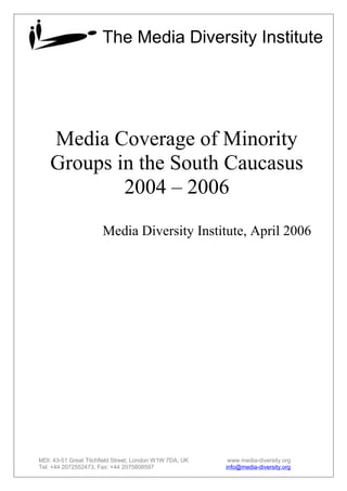 Media Coverage of Minority
Groups in the South Caucasus
2004 – 2006
Media Diversity Institute, April 2006
MDI: 43-51 Great Titchfield Street, London W1W 7DA, UK www.media-diversity.org
Tel: +44 2072552473, Fax: +44 2075808597 info@media-diversity.org
The Media Diversity Institute
 
