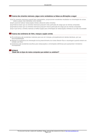 Acerca dos cimentos resinosos, julgue como verdadeiras ou falsas as afirmações a seguirAcerca dos cimentos resinosos, julgue como verdadeiras ou falsas as afirmações a seguirAcerca dos cimentos resinosos, julgue como verdadeiras ou falsas as afirmações a seguirAcerca dos cimentos resinosos, julgue como verdadeiras ou falsas as afirmações a seguir5555
T F Os cimentos resinosos quando bem manipulados, proporcionam excelentes resultados na cimentação de coroas
totais e peças mais delicadas como facetas
T F É possível realizar restaurações diretas utilizando estes cimentos
T F Pode-se dizer que os cimentos resinosos possuem mais partículas de carga que as resinas compostas
T F Pode-se dizer que os cimentos resinosos possuem menos partículas de carga que as resinas compostas
T F O que torna o cimento resinoso a melhor opção para cimentação de restaurações indiretas é sua alta viscosidade
Acerca dos ionômeros de Vidro, marque a opção corretaAcerca dos ionômeros de Vidro, marque a opção corretaAcerca dos ionômeros de Vidro, marque a opção corretaAcerca dos ionômeros de Vidro, marque a opção correta6666
A Os ionômeros são excelentes materiais para uso em crianças, principalmente em dentes decíduos, por sua
biocompatibilidade.
B Apenas os Ionômeros de cimentação de de preenchimento de núcleo liberam flúor e recarregam quando entram em
contato com flúor
C Ionômeros são excelentes escolhas para restaurações e cimentações definitivas pois apresentam mimetismo
incomparável
BONUSBONUSBONUSBONUS
Quais são os tipos de resina composta que existem ou existiram?Quais são os tipos de resina composta que existem ou existiram?Quais são os tipos de resina composta que existem ou existiram?Quais são os tipos de resina composta que existem ou existiram?
7777
Simulado MD I
This document has been created with QuestBase. Design, print and take assessments freely at http://www.questbase.com
Page 2 of 2
 