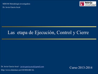 MDI106 Metodología investigadora

Dr. Javier García Arcal

Las etapa de Ejecución, Control y Cierre

Dr. Javier García Arcal – javier.garcia.arcal@gmail.com
Http://www.slideshare.net/JAVIERARCAL

Curso 2013-2014

 
