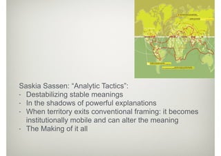 Saskia Sassen: “Analytic Tactics”:
- Destabilizing stable meanings
- In the shadows of powerful explanations
- When territory exits conventional framing: it becomes
institutionally mobile and can alter the meaning
- The Making of it all
 