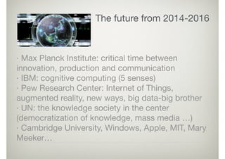 The future from 2014-2016
· Max Planck Institute: critical time between
innovation, production and communication

· IBM: cognitive computing (5 senses)

· Pew Research Center: Internet of Things,
augmented reality, new ways, big data-big brother

· UN: the knowledge society in the center
(democratization of knowledge, mass media …)

· Cambridge University, Windows, Apple, MIT, Mary
Meeker…
 