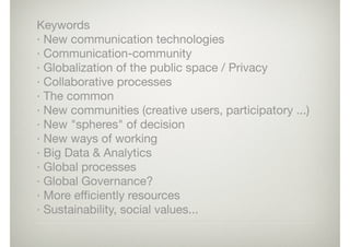 Keywords

· New communication technologies

· Communication-community

· Globalization of the public space / Privacy

· Collaborative processes

· The common

· New communities (creative users, participatory ...)

· New "spheres" of decision

· New ways of working

· Big Data & Analytics

· Global processes

· Global Governance?

· More eﬃciently resources

· Sustainability, social values...
 