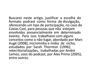 	Buscarei  neste  artigo,  justificar  a  escolha  do  formato  podcast  como  forma  de divulgação, oferecendo um tipo de participação, no caso do Caxias Cast, para pessoas que não  estejam  envolvidas  presencialmente  em  determinado  evento.  Para  isso  trabalharei com alguns conceitos como o não-lugar, abordado por Marc Augé (2008); micromídia e mídia  de  nicho,  estudados  por  Sarah  Thornton  (1996);  reterritorializações,  trabalhadas por André Lemos; usos do podcast, por Alex Primo (2005), entre outros. 