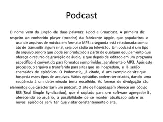 PodcastO  nome  vem  da  junção  de  duas  palavras:  I-pod  e  Broadcast.  A  primeira  diz respeito  ao  conhecido  player  (tocador)  da  fabricante  Apple,  que  popularizou  o  uso  de arquivos de música em formato MP3; a segunda está relacionada com o ato de transmitir algum sinal, seja por rádio ou televisão.  Um podcast é um tipo de arquivo sonoro que pode ser produzido a partir de qualquer equipamento que ofereça o recurso de gravação de áudio, e que depois de editado em um programa específico, é convertido para formatos comprimidos, geralmente o MP3. Após este processo, o arquivo é transferido para sites que  os  hospedam,  e  lá  serão  chamados  de  episódios.  O  Podomatic,  já  citado,  é  um exemplo de site que hospeda esses tipos de arquivos. Vários episódios podem ser criados, dando  uma  seqüência  à  um  determinado  tema  escolhido.  As  formas  de  divulgação  são elementos que caracterizam um podcast. O site de hospedagem oferece um código RSS (Real  SimpleSyndication),  que  é  copiado  para  um  software  agregador 3 ,  oferecendo  ao usuário,  a  possibilidade  de  se  manter  atualizado  sobre  os  novos  episódios  sem  ter  que visitar constantemente o site. 