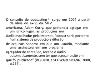 O  conceito  de  podcasting 4   surge  em  2004  a  partir  da  ideia  do  ex-Vj  da  MTV americana,  Adam  Curry,  que  pretendia  agregar  em  um  único  lugar,  as  produções  em áudio espalhadas pela internet. Podcast seria portanto “um sistema de produção e difusão de  arquivos  sonoros  em  que  um  usuário,  mediante  uma  assinatura  em  um  programa agregador de conteúdo, recebe o áudio automaticamente, sem ter que acessar o site em que foi publicado” (REZENDE e SCHWARTZMANN, 2008, p.254). 