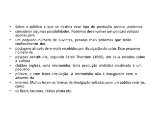 Sobre  o  público  a  que  se  destina  esse  tipo  de  produção  sonora,  podemos considerar algumas possibilidades. Podemos desenvolver um podcast voltado apenas para um  pequeno  número  de  ouvintes,  pessoas  mais  próximas  que  terão  conhecimento  das postagens através de e-mails recebidos por divulgação do autor. Esse pequeno número de pessoas  constituiria,  segundo  Sarah  Thornton  (1996),  em  seus  estudos  sobre  a  cultura clubber  inglesa,  uma  micromídia.  Uma  produção  midiática  destinada  à  um  pequeno público,  e  com  baixa  circulação.  A  micromídia  não  é  inaugurada  com  o  advento  da internet. Muitas foram as formas de divulgação voltadas para um público restrito, como os flyers, fanzines, rádios pirata etc. 