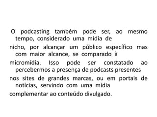  O  podcasting  também  pode  ser,  ao  mesmo  tempo,  considerado  uma  mídia  de nicho,  por  alcançar  um  público  específico  mas  com  maior  alcance,  se  comparado  à micromídia. Isso pode ser constatado ao percebermos a presença de podcasts presentes nos  sites  de  grandes  marcas,  ou  em  portais  de  notícias,  servindo  com  uma  mídia complementar ao conteúdo divulgado. 