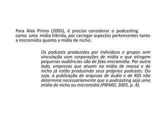  	Para  Alex  Primo  (2005),  é  preciso  considerar  o  podcasting  como  uma  mídia híbrida, por carregar aspectos pertencentes tanto a micromídia quanto a mídia de nicho: Os podcasts produzidos por indivíduos e grupos sem vinculação com corporações de mídia e que atingem pequenas audiências são de fato micromídia. Por outro lado, empresas que atuam na mídia de massa e de nicho já estão produzindo seus próprios podcasts. Ou seja, a publicação de arquivos de áudio e de RSS não determina necessariamente que o podcasting seja uma mídia de nicho ou micromídia (PRIMO, 2005, p. 4). 