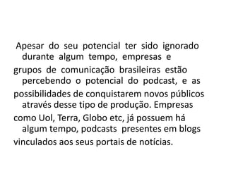  Apesar  do  seu  potencial  ter  sido  ignorado  durante  algum  tempo,  empresas  e grupos  de  comunicação  brasileiras  estão  percebendo  o  potencial  do  podcast,  e  as possibilidades de conquistarem novos públicos através desse tipo de produção. Empresas como Uol, Terra, Globo etc, já possuem há algum tempo, podcasts  presentes em blogs vinculados aos seus portais de notícias. 