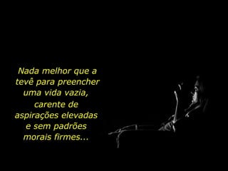 Nada melhor que a tevê para preencher uma vida vazia,  carente de aspirações elevadas e sem padrões morais firmes... 