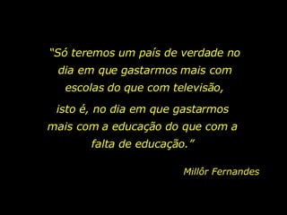 “ Só teremos um país de verdade no dia em que gastarmos mais com escolas do que com televisão, isto é, no dia em que gastarmos mais com a educação do que com a falta de educação.” Millôr Fernandes 
