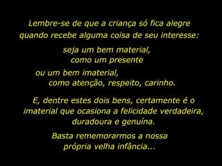Lembre-se de que a criança só fica alegre quando recebe alguma coisa de seu interesse: seja um bem material, como um presente ou um bem imaterial,  como atenção, respeito, carinho. E, dentre estes dois bens, certamente é o imaterial que ocasiona a felicidade verdadeira, duradoura e genuína. Basta rememorarmos a nossa própria velha infância... 