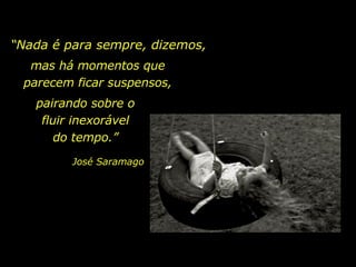“ Nada é para sempre, dizemos, mas há momentos que parecem ficar suspensos, pairando sobre o fluir inexorável do tempo.” José Saramago 