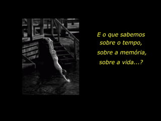 E o que sabemos sobre o tempo, sobre a memória,  sobre a vida...? 