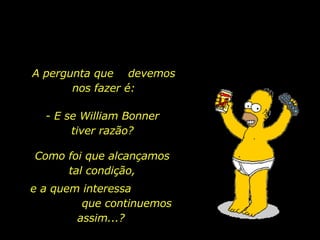 A pergunta que  devemos nos fazer é: - E se William Bonner tiver razão? Como foi que alcançamos tal condição, e a quem interessa  que continuemos assim...? 
