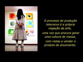 O processo de produção televisivo é a própria negação da arte,  uma vez que procura gerar uma cultura de massa,  com vistas a vender o produto do anunciante.  