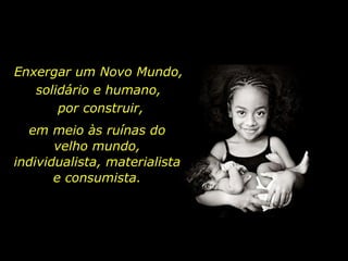 Enxergar um Novo Mundo,  solidário e humano,  por construir, em meio às ruínas do velho mundo, individualista, materialista e consumista. 