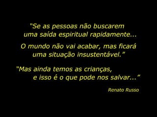 “ Se as pessoas não buscarem  uma saída espiritual rapidamente... Renato Russo O mundo não vai acabar, mas ficará uma situação insustentável.” “ Mas ainda temos as crianças,  e isso é o que pode nos salvar...” 