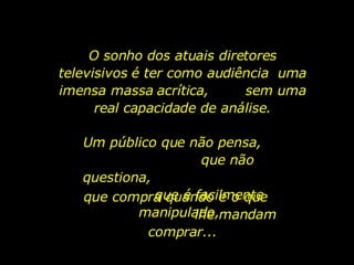 O sonho dos atuais diretores televisivos é ter como audiência  uma imensa massa acrítica,  sem uma real capacidade de análise. Um público que não pensa,  que não questiona,  que é facilmente manipulado,  que compra quando e o que  lhe mandam comprar... 