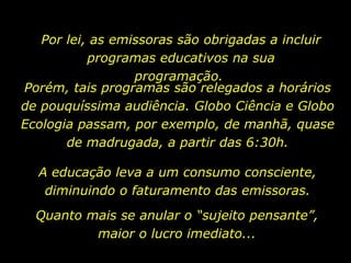 Por lei, as emissoras são obrigadas a incluir programas educativos na sua programação.  A educação leva a um consumo consciente, diminuindo o faturamento das emissoras. Porém, tais programas são relegados a horários de pouquíssima audiência. Globo Ciência e Globo Ecologia passam, por exemplo, de manhã, quase de madrugada, a partir das 6:30h. Quanto mais se anular o “sujeito pensante”, maior o lucro imediato... 