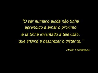 “ O ser humano ainda não tinha aprendido a amar o próximo e já tinha inventado a televisão,   que ensina a desprezar o distante.” Millôr Fernandes 