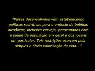 “ Países desenvolvidos vêm estabelecendo políticas restritivas para o anúncio de bebidas alcoólicas, inclusive cerveja, preocupados com a saúde da população em geral e dos jovens em particular. Tais restrições ocorrem pela simples e óbvia valorização da vida...” 