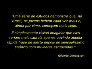 “ Uma série de estudos demonstra que, no Brasil, os jovens bebem cada vez mais e, ainda por cima, começam mais cedo.  É simplesmente risível imaginar que eles teriam mais cautela apenas ouvindo aquela rápida frase de alerta depois do sensualíssimo anúncio com mulheres estupendas.”  Gilberto Dimenstein  