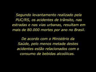 Segundo levantamento realizado pela PUC/RS, os acidentes de trânsito, nas estradas e nas vias urbanas, resultam em mais de 80.000 mortes por ano no Brasil. De acordo com o Ministério da Saúde, pelo menos metade destes acidentes estão relacionados com o consumo de bebidas alcoólicas.  