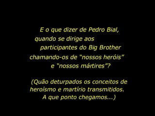 E o que dizer de Pedro Bial,  quando se dirige aos  participantes do Big Brother chamando-os de “nossos heróis”  e “nossos mártires”? (Quão deturpados os conceitos de heroísmo e martírio transmitidos.  A que ponto chegamos...) 