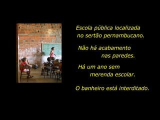 Escola pública localizada  no sertão pernambucano. Não há acabamento  nas paredes.  O banheiro está interditado.  Há um ano sem  merenda escolar.  