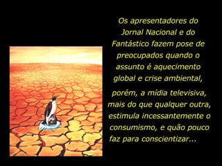 Os apresentadores do Jornal Nacional e do Fantástico fazem pose de preocupados quando o assunto é aquecimento global e crise ambiental, porém, a mídia televisiva, mais do que qualquer outra, estimula incessantemente o consumismo, e quão pouco faz para conscientizar...  