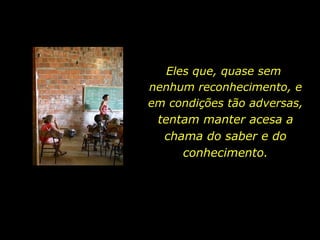 Eles que, quase sem  nenhum reconhecimento, e em condições tão adversas,  tentam manter acesa a chama do saber e do conhecimento. 