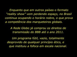 Enquanto que em outros países o formato “reality show” vem perdendo espaço, no Brasil continua ocupando o horário nobre, o que prova a competência dos marqueteiros globais.  Um programa fútil, vazio, totalmente desprovido de qualquer princípio ético, e  que instituiu a fofoca em escala nacional. A Rede Globo já comprou os direitos de transmissão do BBB até o ano 2011. 