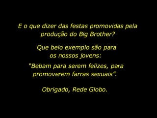 E o que dizer das festas promovidas pela produção do Big Brother? Que belo exemplo são para os nossos jovens:  “ Bebam para serem felizes, para promoverem farras sexuais”.  Obrigado, Rede Globo. 