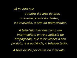 Já foi dito que  o teatro é a arte do ator, o cinema, a arte do diretor, e a televisão, a arte do patrocinador. A televisão funciona como um intermediário entre a agência de propaganda, que quer vender o seu produto, e a audiência, o telespectador.  A tevê existe por causa do intervalo.  