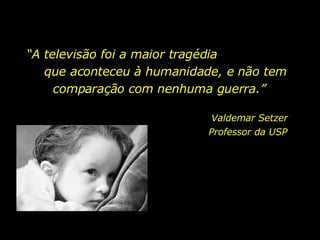 “ A televisão foi a maior tragédia  que aconteceu à humanidade, e não tem comparação com nenhuma guerra.”  Valdemar Setzer Professor da USP  