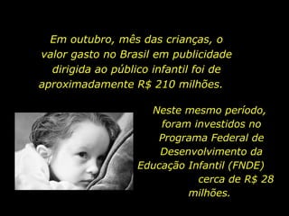 Em outubro, mês das crianças, o valor gasto no Brasil em publicidade dirigida ao público infantil foi de aproximadamente R$ 210 milhões.  Neste mesmo período,  foram investidos no Programa Federal de Desenvolvimento da Educação Infantil (FNDE)  cerca de R$ 28 milhões.  