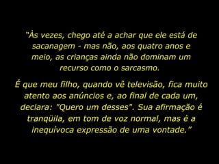 “ Às vezes, chego até a achar que ele está de sacanagem - mas não, aos quatro anos e meio, as crianças ainda não dominam um recurso como o sarcasmo.  É que meu filho, quando vê televisão, fica muito atento aos anúncios e, ao final de cada um, declara: "Quero um desses". Sua afirmação é tranqüila, em tom de voz normal, mas é a inequívoca expressão de uma vontade.” 