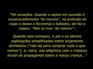 “ Há variações. Quando o objeto em questão é escancaradamente "de menina", na profusão de rosas e lilases e florzinhas e babados, ele faz o reparo: "Mas se tiver ‘de menino'". Quando isso começou, o pai e eu demos explicações simplificadas sobre orçamento doméstico ("não dá para comprar tudo o que vemos"), e, claro, nos afligimos com o impacto brutal da propaganda sobre a nossa criança...” 