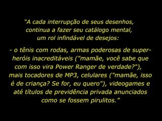 “ A cada interrupção de seus desenhos, continua a fazer seu catálogo mental, um rol infindável de desejos:  - o tênis com rodas, armas poderosas de super-heróis inacreditáveis ("mamãe, você sabe que com isso vira Power Ranger de verdade?"),  mais tocadores de MP3, celulares ("mamãe, isso é de criança? Se for, eu quero"), videogames e até títulos de previdência privada anunciados como se fossem pirulitos.” 