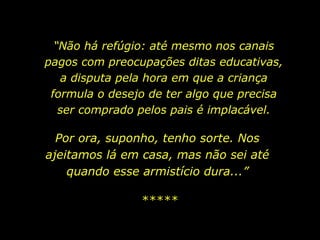 “ Não há refúgio: até mesmo nos canais pagos com preocupações ditas educativas, a disputa pela hora em que a criança formula o desejo de ter algo que precisa ser comprado pelos pais é implacável. Por ora, suponho, tenho sorte. Nos ajeitamos lá em casa, mas não sei até quando esse armistício dura...” ***** 