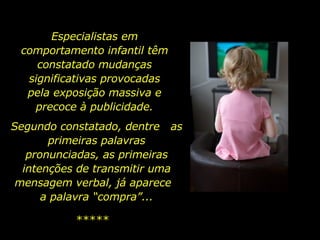 Especialistas em comportamento infantil têm constatado mudanças significativas provocadas pela exposição massiva e precoce à publicidade. ***** Segundo constatado, dentre  as primeiras palavras pronunciadas, as primeiras intenções de transmitir uma mensagem verbal, já aparece  a palavra “compra”... 