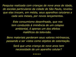 Pesquisa realizada com crianças de nove anos de idade, de escolas particulares da cidade de São Paulo, revelou que elas trocam, em média, seus aparelhos celulares a cada seis meses, por novos lançamentos. Este consumismo desenfreado, que nos tem conduzido à iminência de um colapso ambiental, é apenas um dos efeitos maléficos da televisão.  ***** Bens materiais perderam seus valores intrínsecos, passando a ser vistos como objetos de ostentação. Será que uma criança de nove anos tem necessidade de um aparelho celular? 