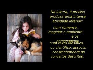 Na leitura, é preciso produzir uma intensa atividade interior: num romance,  imaginar o ambiente  e os personagens;  num texto filosófico  ou científico, associar constantemente os conceitos descritos.  