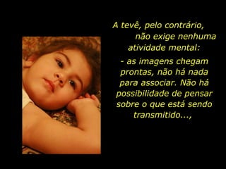 A tevê, pelo contrário,  não exige nenhuma atividade mental: - as imagens chegam prontas, não há nada para associar. Não há possibilidade de pensar sobre o que está sendo transmitido...,  