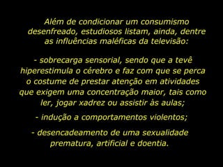 Além de condicionar um consumismo desenfreado, estudiosos listam, ainda, dentre as influências maléficas da televisão: - sobrecarga sensorial, sendo que a tevê hiperestimula o cérebro e faz com que se perca o costume de prestar atenção em atividades que exigem uma concentração maior, tais como ler, jogar xadrez ou assistir às aulas; - indução a comportamentos violentos; - desencadeamento de uma sexualidade prematura, artificial e doentia. 